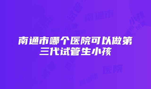 南通市哪个医院可以做第三代试管生小孩