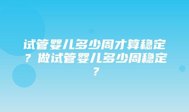 试管婴儿多少周才算稳定？做试管婴儿多少周稳定？