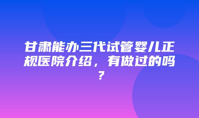 甘肃能办三代试管婴儿正规医院介绍，有做过的吗？