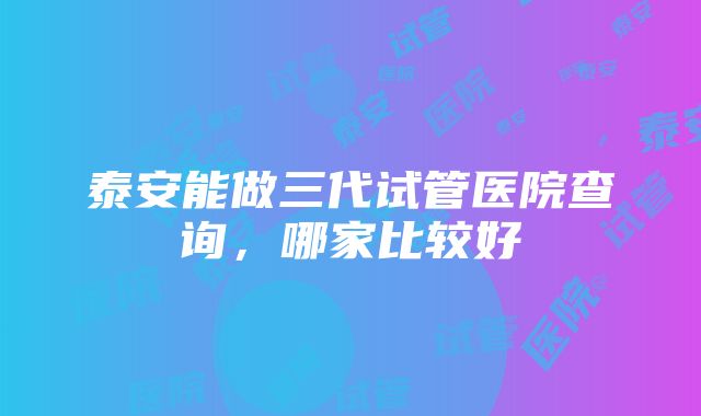 泰安能做三代试管医院查询，哪家比较好