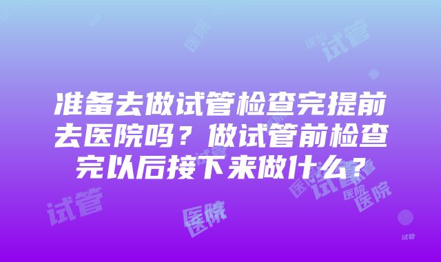 准备去做试管检查完提前去医院吗？做试管前检查完以后接下来做什么？