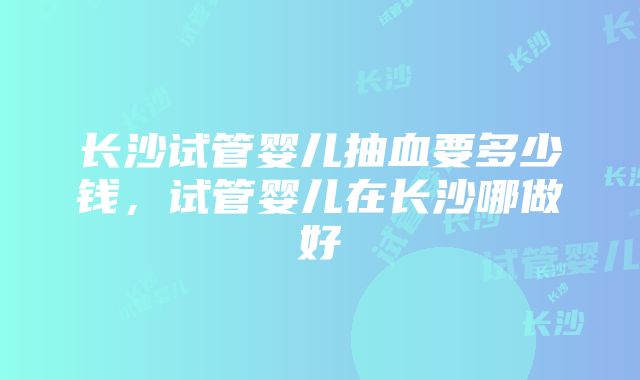 长沙试管婴儿抽血要多少钱，试管婴儿在长沙哪做好