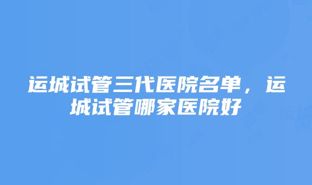 运城试管三代医院名单，运城试管哪家医院好