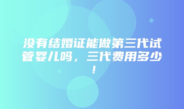 没有结婚证能做第三代试管婴儿吗，三代费用多少！