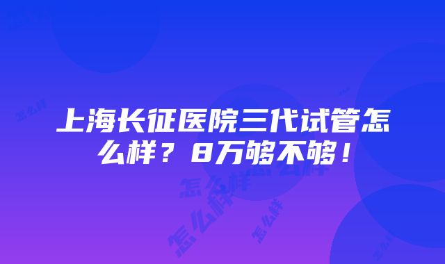 上海长征医院三代试管怎么样？8万够不够！