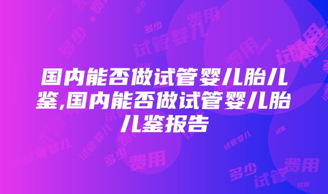 国内能否做试管婴儿胎儿鉴,国内能否做试管婴儿胎儿鉴报告