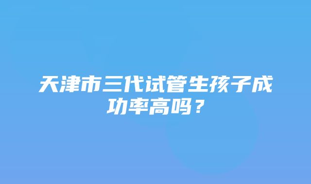 天津市三代试管生孩子成功率高吗？