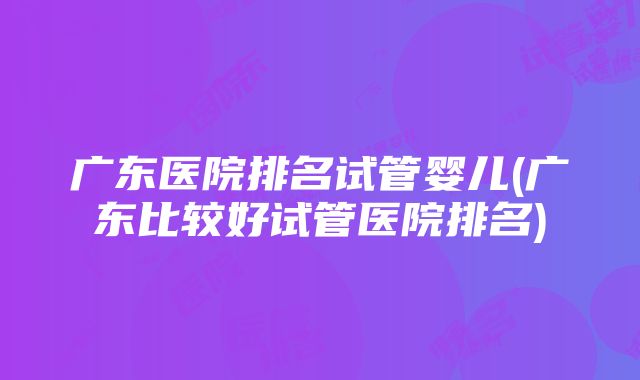 广东医院排名试管婴儿(广东比较好试管医院排名)