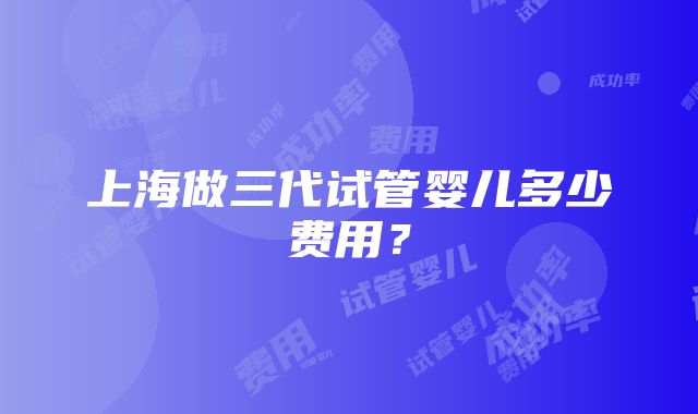 上海做三代试管婴儿多少费用？