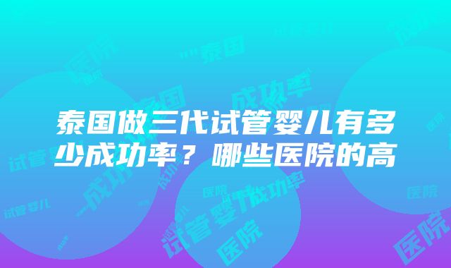 泰国做三代试管婴儿有多少成功率？哪些医院的高