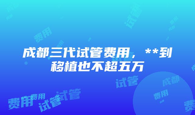 成都三代试管费用，**到移植也不超五万