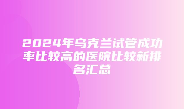 2024年乌克兰试管成功率比较高的医院比较新排名汇总