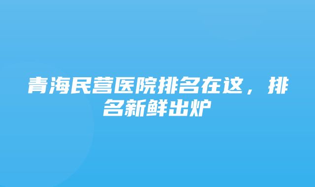 青海民营医院排名在这，排名新鲜出炉