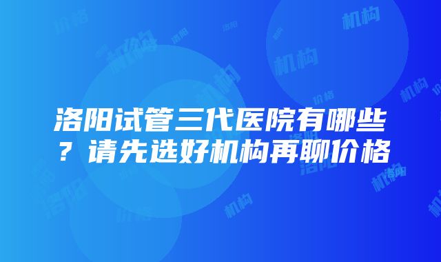 洛阳试管三代医院有哪些？请先选好机构再聊价格