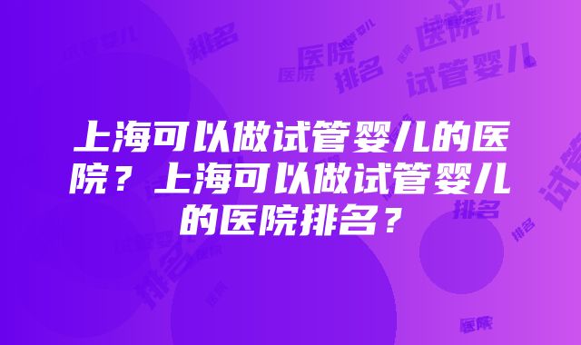 上海可以做试管婴儿的医院？上海可以做试管婴儿的医院排名？