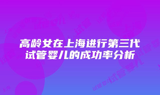 高龄女在上海进行第三代试管婴儿的成功率分析