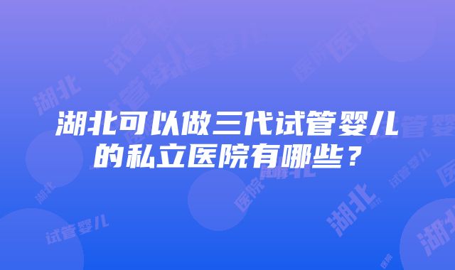 湖北可以做三代试管婴儿的私立医院有哪些？