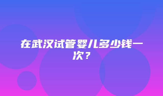 在武汉试管婴儿多少钱一次？