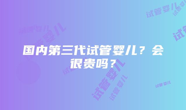 国内第三代试管婴儿？会很贵吗？