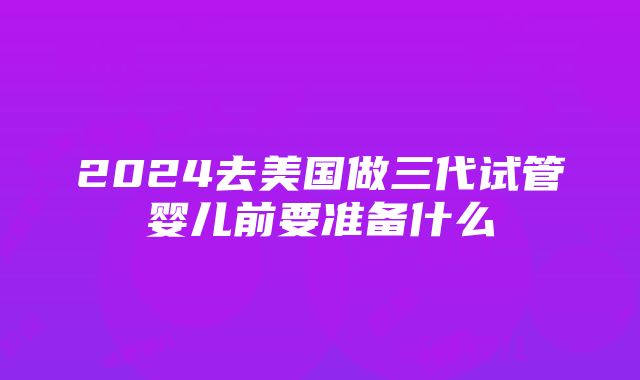 2024去美国做三代试管婴儿前要准备什么