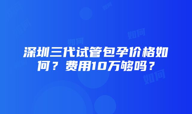 深圳三代试管包孕价格如何？费用10万够吗？