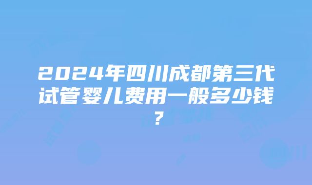 2024年四川成都第三代试管婴儿费用一般多少钱？