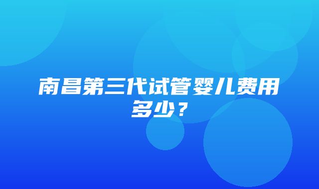 南昌第三代试管婴儿费用多少？