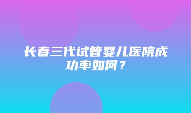 长春三代试管婴儿医院成功率如何？