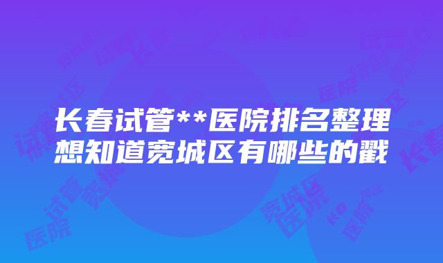 长春试管**医院排名整理想知道宽城区有哪些的戳