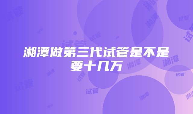 湘潭做第三代试管是不是要十几万