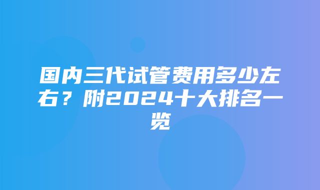 国内三代试管费用多少左右？附2024十大排名一览