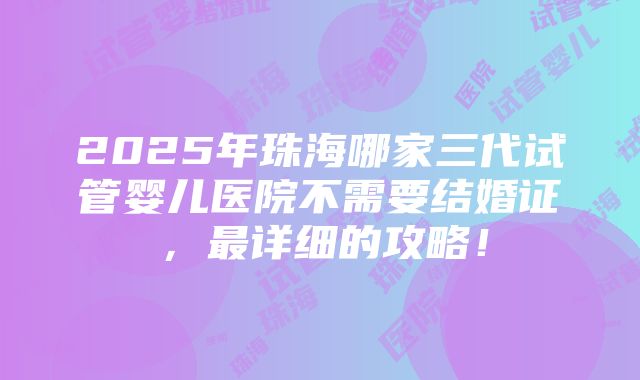 2025年珠海哪家三代试管婴儿医院不需要结婚证，最详细的攻略！