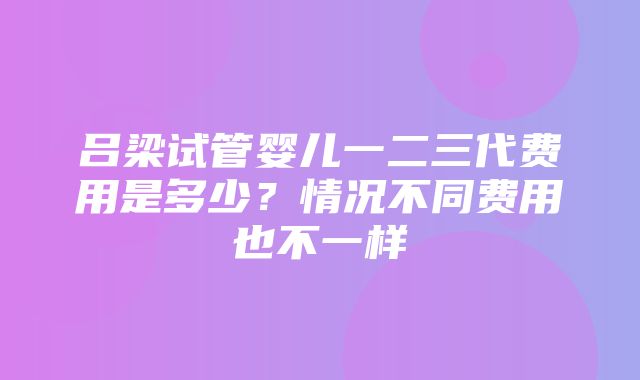 吕梁试管婴儿一二三代费用是多少？情况不同费用也不一样