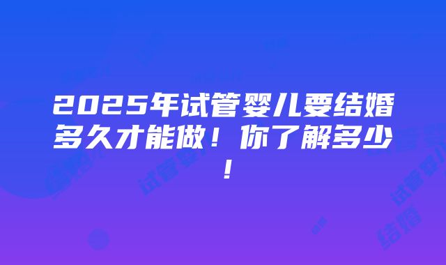 2025年试管婴儿要结婚多久才能做！你了解多少！