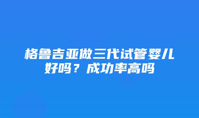 格鲁吉亚做三代试管婴儿好吗？成功率高吗