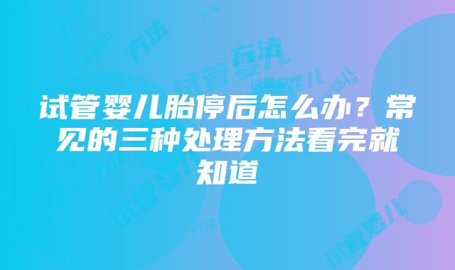 试管婴儿胎停后怎么办？常见的三种处理方法看完就知道