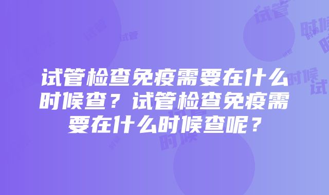 试管检查免疫需要在什么时候查？试管检查免疫需要在什么时候查呢？