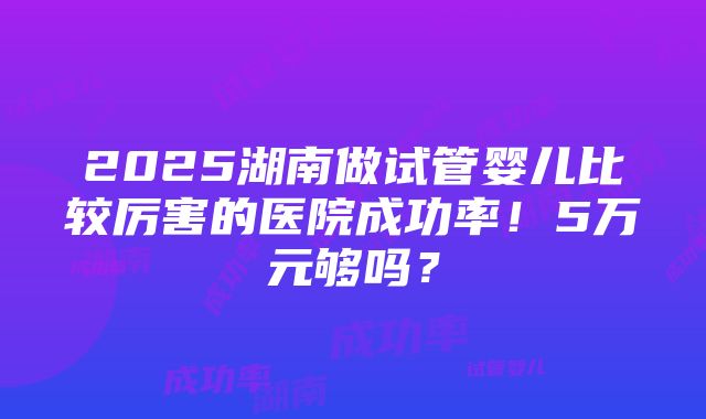 2025湖南做试管婴儿比较厉害的医院成功率！5万元够吗？