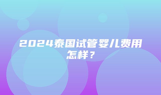 2024泰国试管婴儿费用怎样？