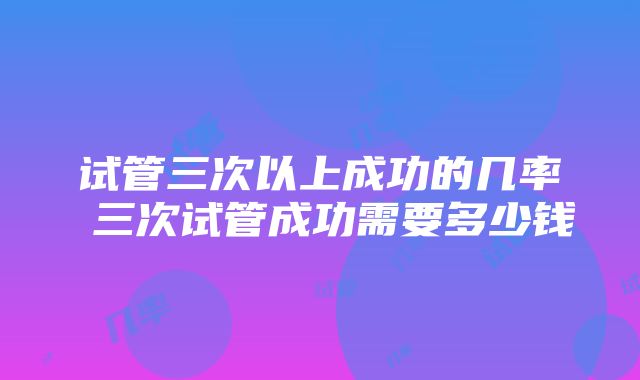 试管三次以上成功的几率 三次试管成功需要多少钱