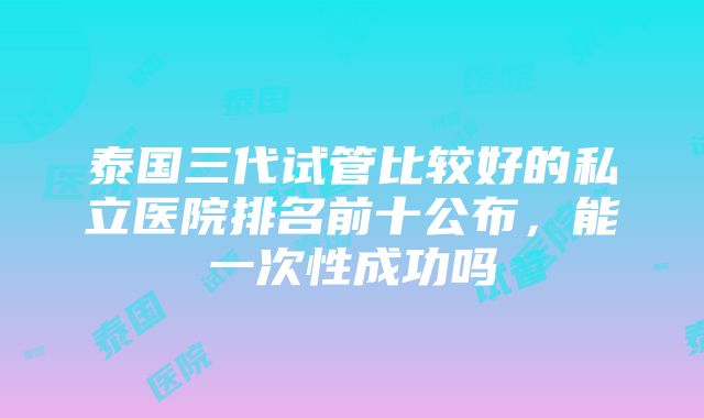 泰国三代试管比较好的私立医院排名前十公布，能一次性成功吗