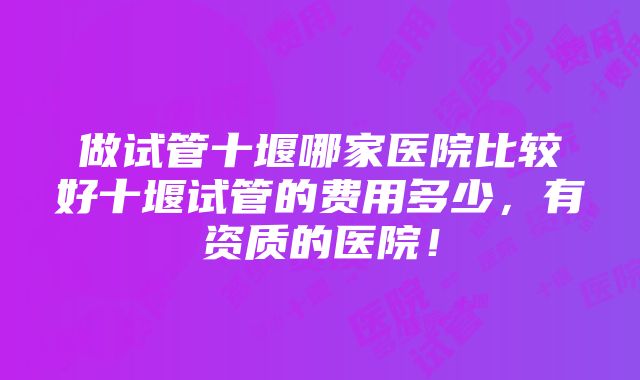 做试管十堰哪家医院比较好十堰试管的费用多少，有资质的医院！