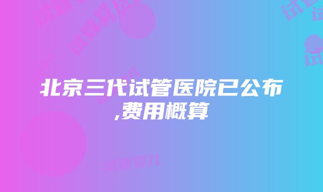 北京三代试管医院已公布,费用概算