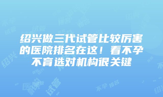 绍兴做三代试管比较厉害的医院排名在这！看不孕不育选对机构很关键