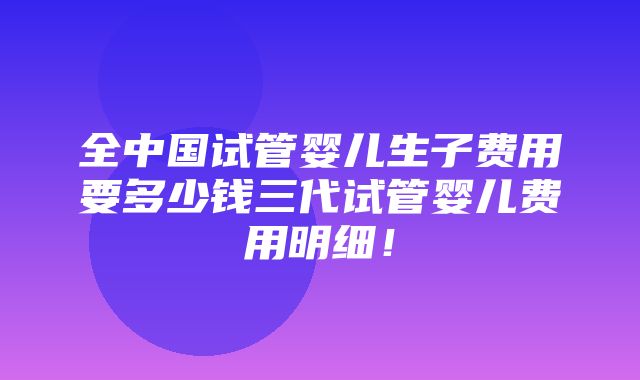 全中国试管婴儿生子费用要多少钱三代试管婴儿费用明细！