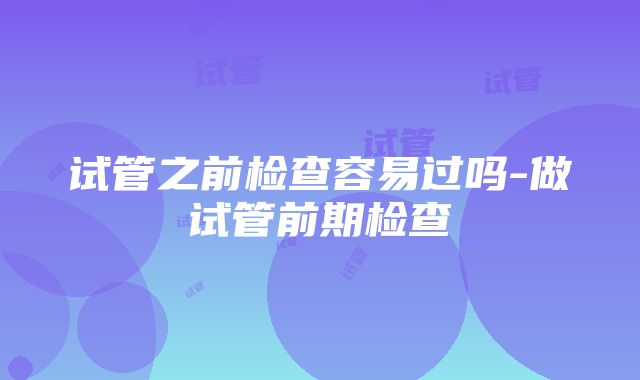 试管之前检查容易过吗-做试管前期检查