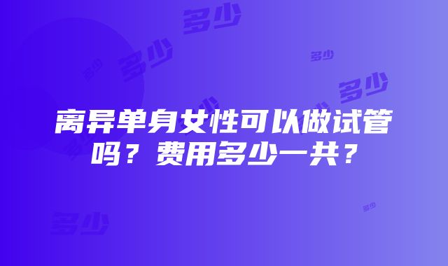 离异单身女性可以做试管吗？费用多少一共？