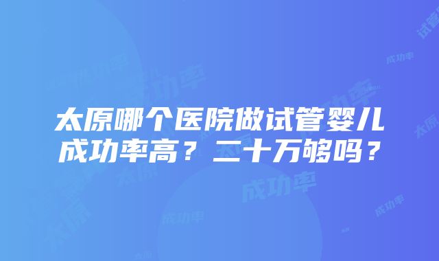 太原哪个医院做试管婴儿成功率高？二十万够吗？