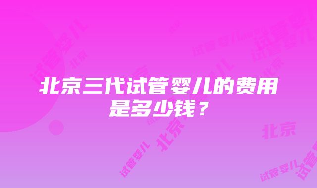 北京三代试管婴儿的费用是多少钱？