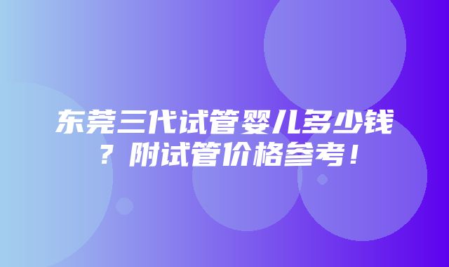 东莞三代试管婴儿多少钱？附试管价格参考！